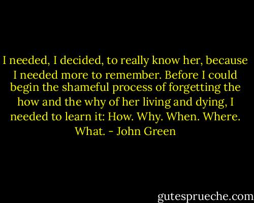 I needed, I decided, to really know her, because I needed more to remember. Before I could begin the shameful process of forgetting the how and the why of her living and dying, I needed to learn it: How. Why. When. Where. What. - John Green
