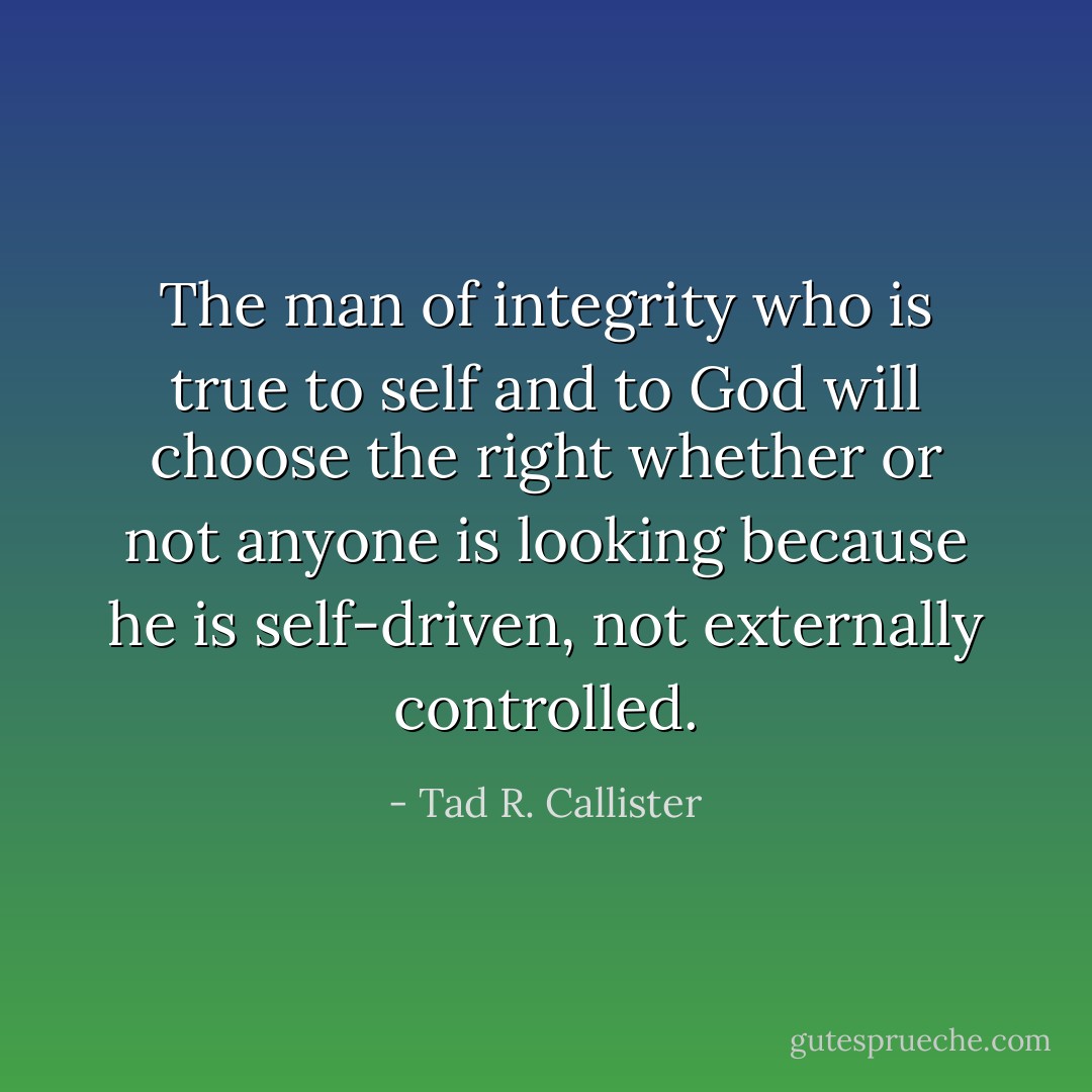 The man of integrity who is true to self and to God will choose the right whether or not anyone is looking because he is self-driven, not externally controlled. - Tad R. Callister