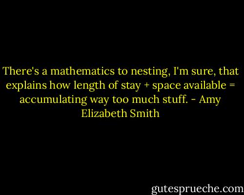 There's a mathematics to nesting, I'm sure, that explains how length of stay + space available = accumulating way too much stuff. - Amy Elizabeth Smith