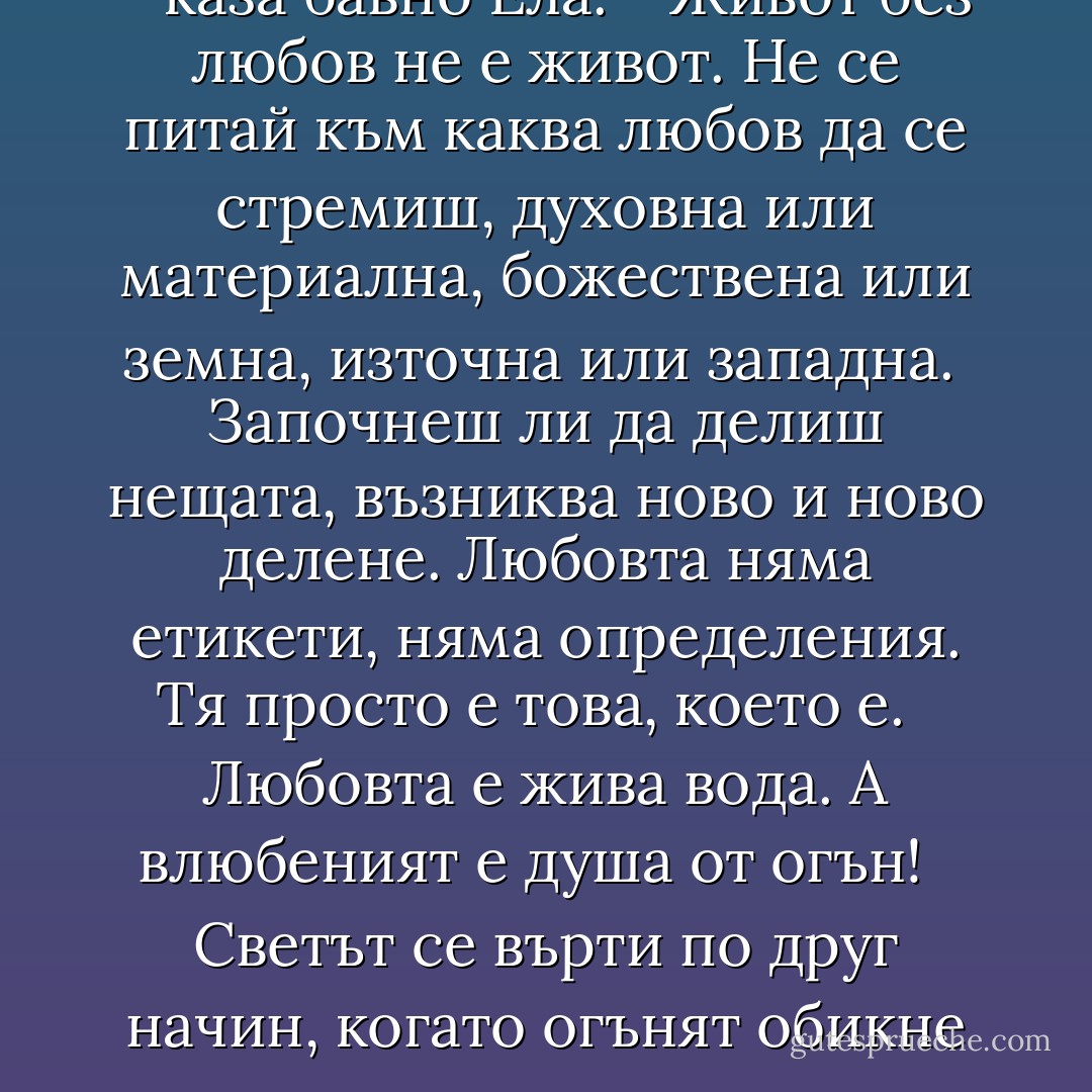 - Правило номер четирийсет - каза бавно Ела. - Живот без любов не е живот. Не се питай към каква любов да се стремиш, духовна или материална, божествена или земна, източна или западна. <br />Започнеш ли да делиш нещата, възниква ново и ново делене. Любовта няма етикети, няма определения. Тя просто е това, което е. <br /><br />Любовта е жива вода. А влюбеният е душа от огън! <br /><br />Светът се върти по друг начин, когато огънят обикне водата. - Elif Shafak