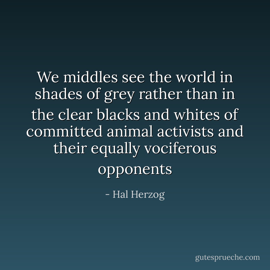 We middles see the world in shades of grey rather than in the clear blacks and whites of committed animal activists and their equally vociferous opponents - Hal Herzog