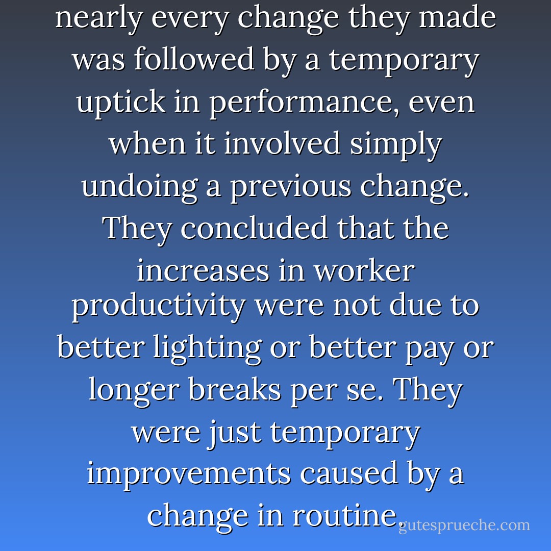 The researchers found that nearly every change they made was followed by a temporary uptick in performance, even when it involved simply undoing a previous change. They concluded that the increases in worker productivity were not due to better lighting or better pay or longer breaks per se. They were just temporary improvements caused by a change in routine. - Hal Herzog
