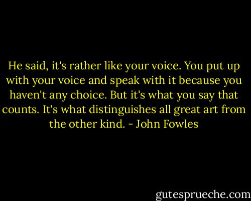 He said, it's rather like your voice. You put up with your voice and speak with it because you haven't any choice. But it's what you say that counts. It's what distinguishes all great art from the other kind. - John Fowles
