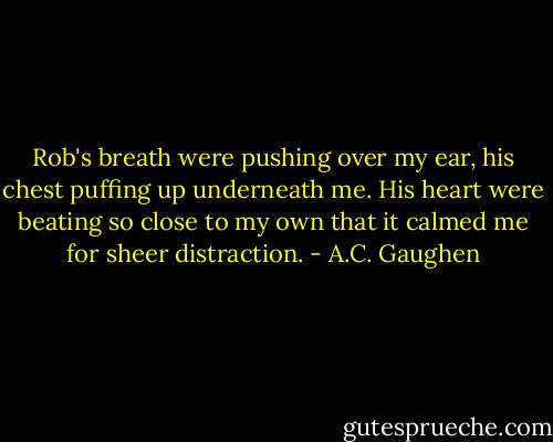 Rob's breath were pushing over my ear, his chest puffing up underneath me. His heart were beating so close to my own that it calmed me for sheer distraction. - A.C. Gaughen