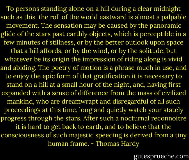 To persons standing alone on a hill during a clear midnight such as this, the roll of the world eastward is almost a palpable movement. The sensation may be caused by the panoramic glide of the stars past earthly objects, which is perceptible in a few minutes of stillness, or by the better outlook upon space that a hill affords, or by the wind, or by the solitude; but whatever be its origin the impression of riding along is vivid and abiding. The poetry of motion is a phrase much in use, and to enjoy the epic form of that gratification it is necessary to stand on a hill at a small hour of the night, and, having first expanded with a sense of difference from the mass of civilized mankind, who are dreamwrapt and disregardful of all such proceedings at this time, long and quietly watch your stately progress through the stars. After such a nocturnal reconnoitre it is hard to get back to earth, and to believe that the consciousness of such majestic speeding is derived from a tiny human frame. - Thomas Hardy