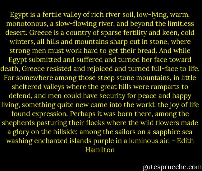 Egypt is a fertile valley of rich river soil, low-lying, warm, monotonous, a slow-flowing river, and beyond the limitless desert. Greece is a country of sparse fertility and keen, cold winters, all hills and mountains sharp cut in stone, where strong men must work hard to get their bread. And while Egypt submitted and suffered and turned her face toward death, Greece resisted and rejoiced and turned full-face to life. For somewhere among those steep stone mountains, in little sheltered valleys where the great hills were ramparts to defend, and men could have security for peace and happy living, something quite new came into the world: the joy of life found expression. Perhaps it was born there, among the shepherds pasturing their flocks where the wild flowers made a glory on the hillside; among the sailors on a sapphire sea washing enchanted islands purple in a luminous air. - Edith Hamilton