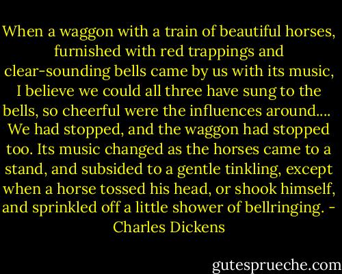 When a waggon with a train of beautiful horses, furnished with red trappings and clear-sounding bells came by us with its music, I believe we could all three have sung to the bells, so cheerful were the influences around.... <br />We had stopped, and the waggon had stopped too. Its music changed as the horses came to a stand, and subsided to a gentle tinkling, except when a horse tossed his head, or shook himself, and sprinkled off a little shower of bellringing. - Charles Dickens