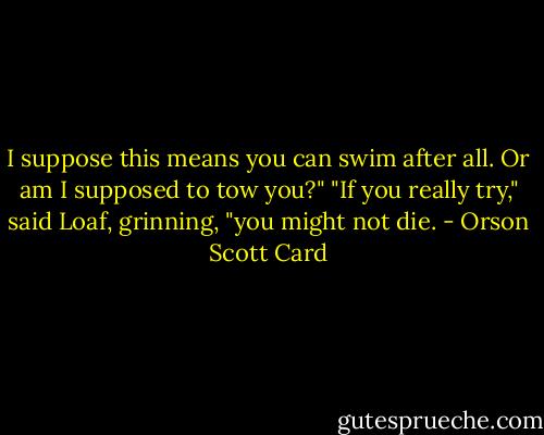I suppose this means you can swim after all. Or am I supposed to tow you?"<br />"If you really try," said Loaf, grinning, "you might not die. - Orson Scott Card