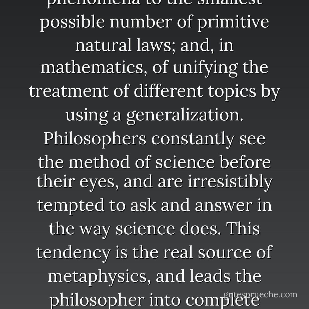 Our craving for generality has [as one] source … our preoccupation with the method of science. I mean the method of reducing the explanation of natural phenomena to the smallest possible number of primitive natural laws; and, in mathematics, of unifying the treatment of different topics by using a generalization. Philosophers constantly see the method of science before their eyes, and are irresistibly tempted to ask and answer in the way science does. This tendency is the real source of metaphysics, and leads the philosopher into complete darkness. I want to say here that it can never be our job to reduce anything to anything, or to explain anything. Philosophy really is “purely descriptive. - Ludwig Wittgenstein