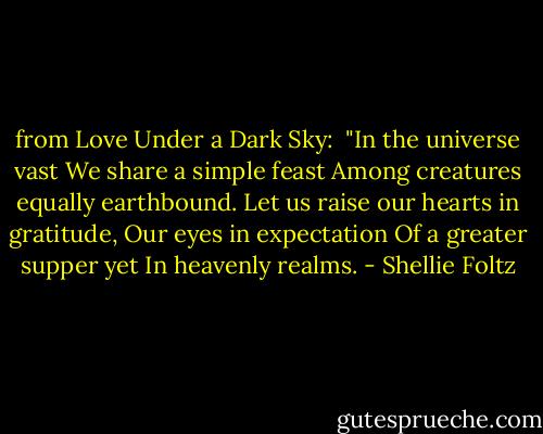 from Love Under a Dark Sky: <br />"In the universe vast<br />We share a simple feast<br />Among creatures equally earthbound.<br />Let us raise our hearts in gratitude,<br />Our eyes in expectation<br />Of a greater supper yet<br />In heavenly realms. - Shellie Foltz