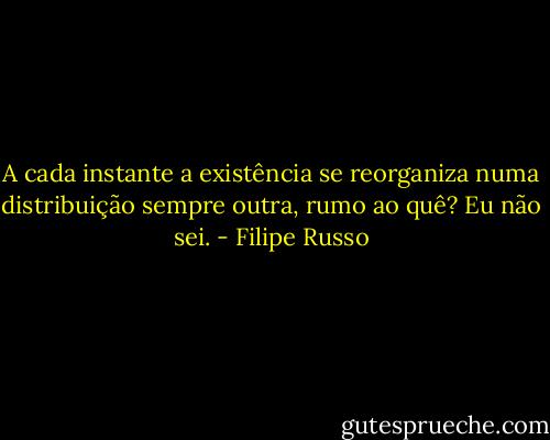 A cada instante a existência se reorganiza numa distribuição sempre outra, rumo ao quê? Eu não sei. - Filipe Russo
