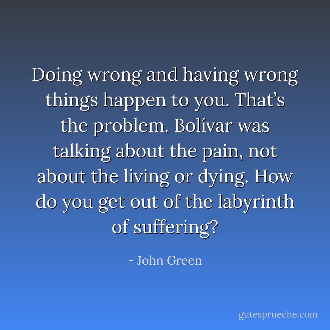Doing wrong and having wrong things happen to you. That’s the problem. Bolívar was talking about the pain, not about the living or dying. How do you get out of the labyrinth of suffering? - John Green
