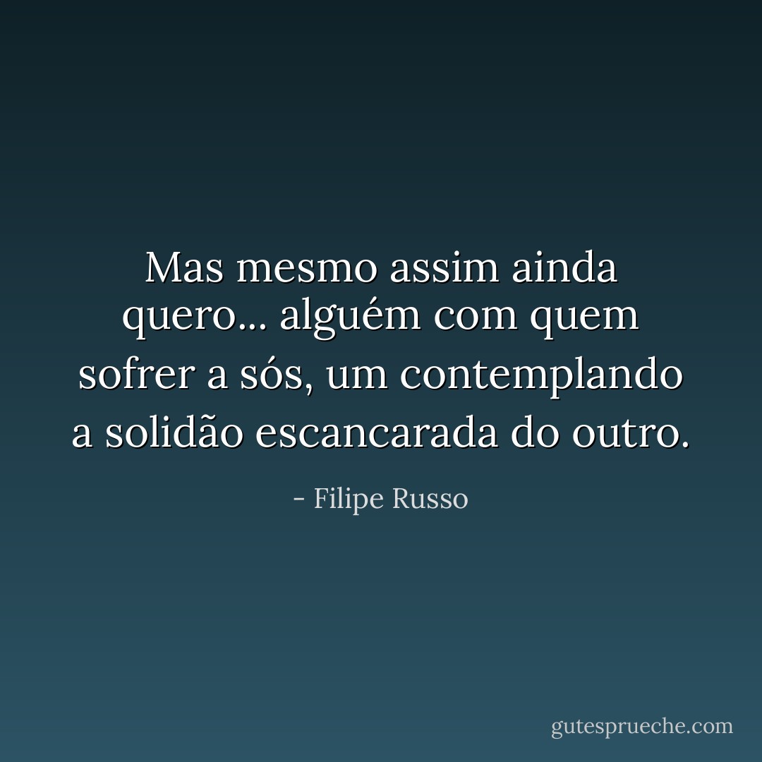 Mas mesmo assim ainda quero... alguém com quem sofrer a sós, um contemplando a solidão escancarada do outro. - Filipe Russo