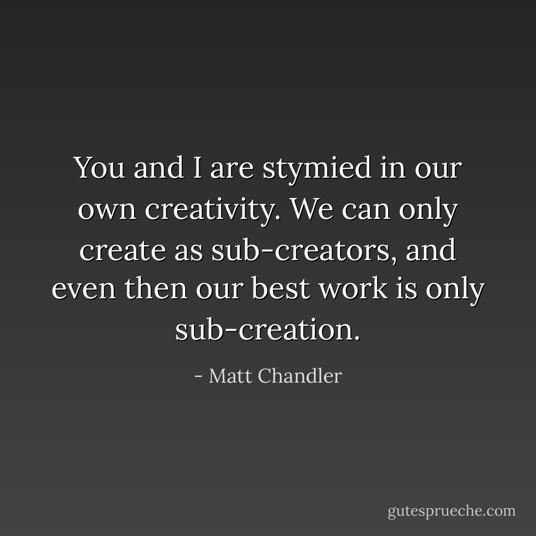 You and I are stymied in our own creativity. We can only create as sub-creators, and even then our best work is only sub-creation. - Matt Chandler