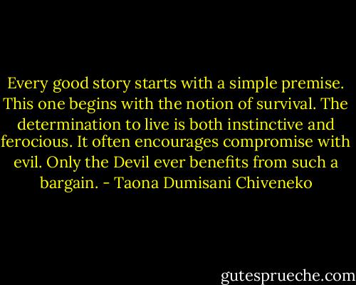 Every good story starts with a simple premise. This one begins with the notion of survival. The determination to live is both instinctive and ferocious. It often encourages compromise with evil. Only the Devil ever benefits from such a bargain. - Taona Dumisani Chiveneko