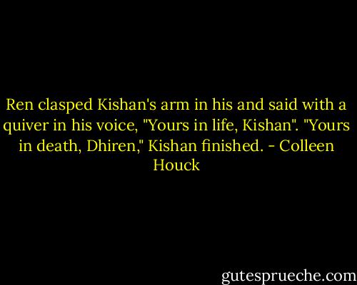 Ren clasped Kishan's arm in his and said with a quiver in his voice,<br />"Yours in life, Kishan".<br />"Yours in death, Dhiren," Kishan finished. - Colleen Houck