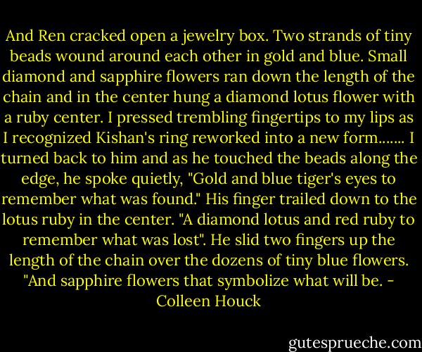 And Ren cracked open a jewelry box.<br />Two strands of tiny beads wound around each other in gold and blue. Small diamond and sapphire flowers ran down the length of the chain and in the center hung a diamond lotus flower with a ruby center. I pressed trembling fingertips to my lips as I recognized Kishan's ring reworked into a new form.......<br />I turned back to him and as he touched the beads along the edge, he spoke quietly, "Gold and blue tiger's eyes to remember what was found." His finger trailed down to the lotus ruby in the center. "A diamond lotus and red ruby to remember what was lost". He slid two fingers up the length of the chain over the dozens of tiny blue flowers. "And sapphire flowers that symbolize what will be. - Colleen Houck