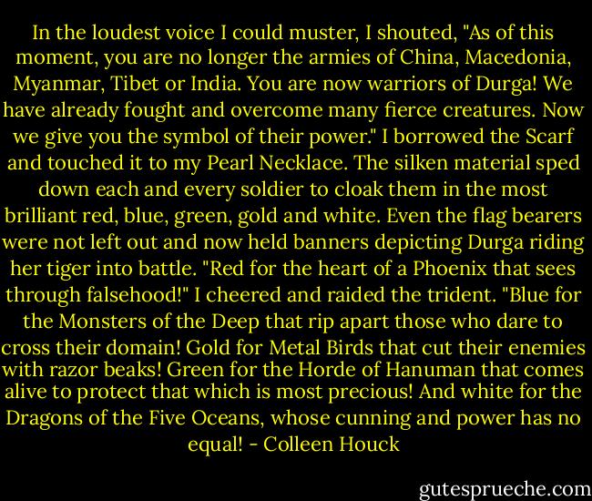 In the loudest voice I could muster, I shouted, "As of this moment, you are no longer the armies of China, Macedonia, Myanmar, Tibet or India. You are now warriors of Durga! We have already fought and overcome many fierce creatures. Now we give you the symbol of their power."<br />I borrowed the Scarf and touched it to my Pearl Necklace. The silken material sped down each and every soldier to cloak them in the most brilliant red, blue, green, gold and white. Even the flag bearers were not left out and now held banners depicting Durga riding her tiger into battle.<br />"Red for the heart of a Phoenix that sees through falsehood!" I cheered and raided the trident. "Blue for the Monsters of the Deep that rip apart those who dare to cross their domain! Gold for Metal Birds that cut their enemies with razor beaks! Green for the Horde of Hanuman that comes alive to protect that which is most precious! And white for the Dragons of the Five Oceans, whose cunning and power has no equal! - Colleen Houck