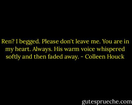 Ren? I begged. Please don't leave me.<br />You are in my heart. Always. His warm voice whispered softly and then faded away. - Colleen Houck