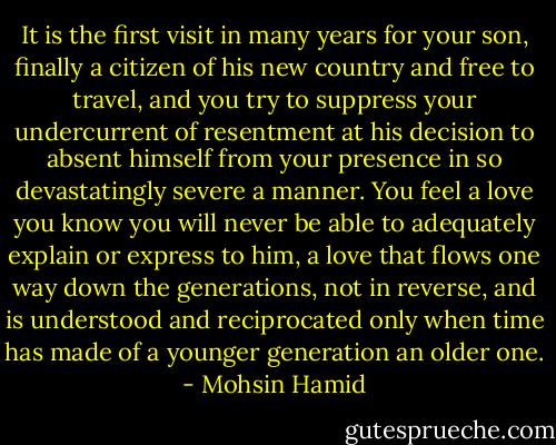 It is the first visit in many years for your son, finally a citizen of his new country and free to travel, and you try to suppress your undercurrent of resentment at his decision to absent himself from your presence in so devastatingly severe a manner. You feel a love you know you will never be able to adequately explain or express to him, a love that flows one way down the generations, not in reverse, and is understood and reciprocated only when time has made of a younger generation an older one. - Mohsin Hamid