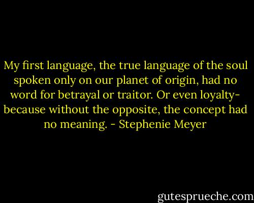 My first language, the true language of the soul spoken only on our planet of origin, had no word for betrayal or traitor. Or even loyalty- because without the opposite, the concept had no meaning. - Stephenie Meyer