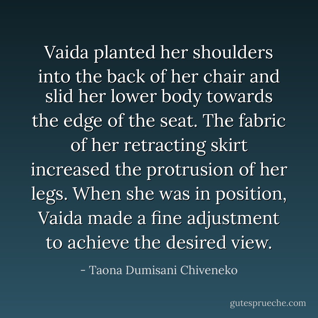 Vaida planted her shoulders into the back of her chair and slid her lower body towards the edge of the seat. The fabric of her retracting skirt increased the protrusion of her legs. When she was in position, Vaida made a fine adjustment to achieve the desired view. - Taona Dumisani Chiveneko