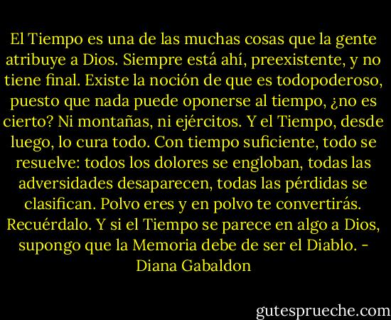 El Tiempo es una de las muchas cosas que la gente atribuye a Dios. Siempre<br />está ahí, preexistente, y no tiene final. Existe la noción de que es todopoderoso,<br />puesto que nada puede oponerse al tiempo, ¿no es cierto? Ni montañas, ni ejércitos.<br />Y el Tiempo, desde luego, lo cura todo. Con tiempo suficiente, todo se resuelve:<br />todos los dolores se engloban, todas las adversidades desaparecen, todas las pérdidas<br />se clasifican.<br />Polvo eres y en polvo te convertirás. Recuérdalo.<br />Y si el Tiempo se parece en algo a Dios, supongo que la Memoria debe de ser el<br />Diablo. - Diana Gabaldon