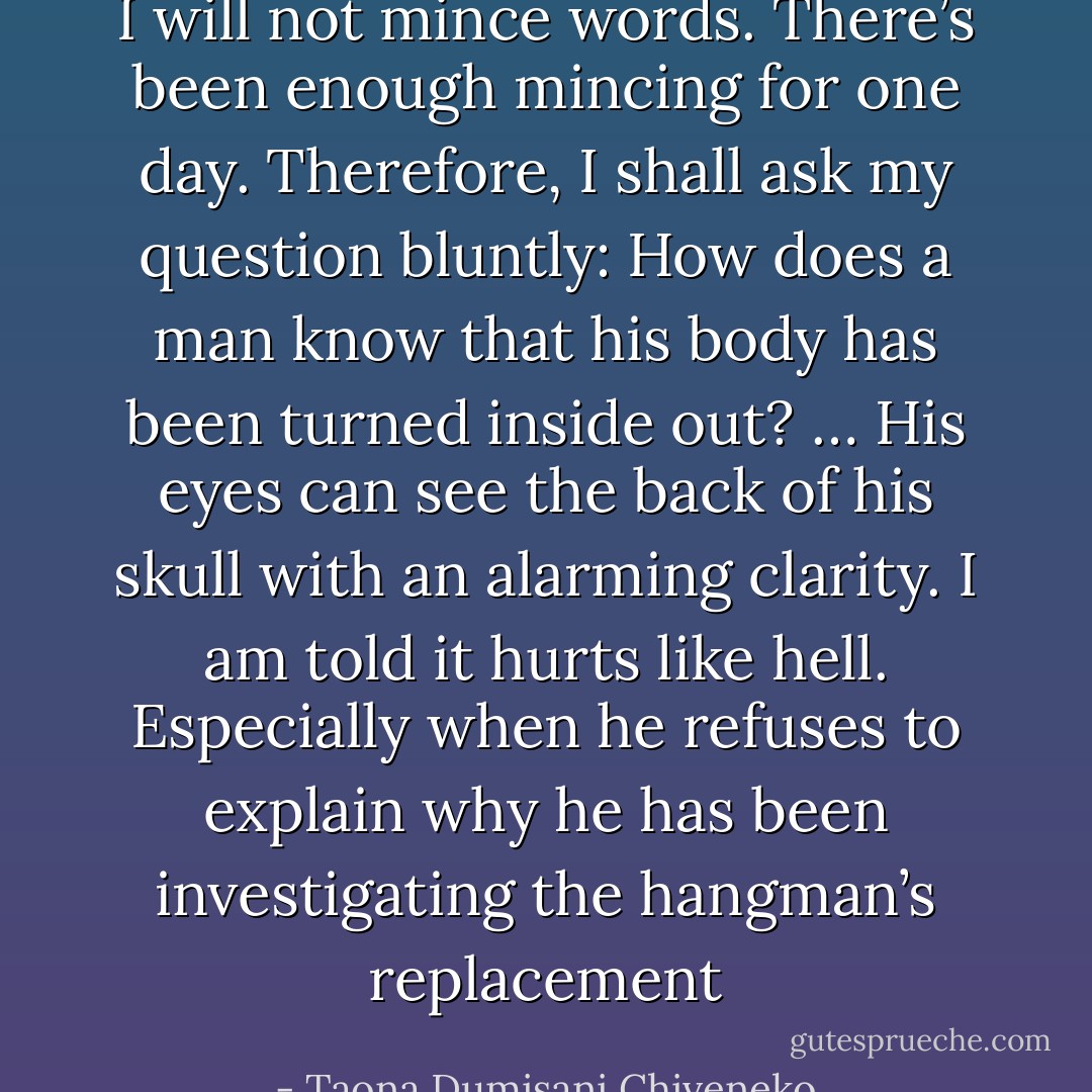 I will not mince words. There’s been enough mincing for one day. Therefore, I shall ask my question bluntly: How does a man know that his body has been turned inside out? … His eyes can see the back of his skull with an alarming clarity. I am told it hurts like hell. Especially when he refuses to explain why he has been investigating the hangman’s replacement - Taona Dumisani Chiveneko