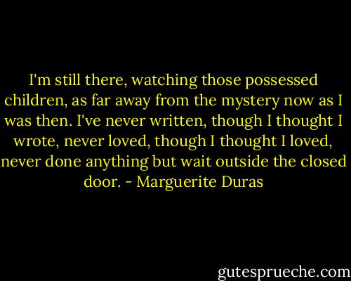 I'm still there, watching those possessed children, as far away from the mystery now as I was then. I've never written, though I thought I wrote, never loved, though I thought I loved, never done anything but wait outside the closed door. - Marguerite Duras