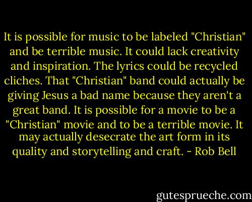 It is possible for music to be labeled "Christian" and be terrible music. It could lack creativity and inspiration. The lyrics could be recycled cliches. That "Christian" band could actually be giving Jesus a bad name because they aren't a great band. It is possible for a movie to be a "Christian" movie and to be a terrible movie. It may actually desecrate the art form in its quality and storytelling and craft. - Rob Bell