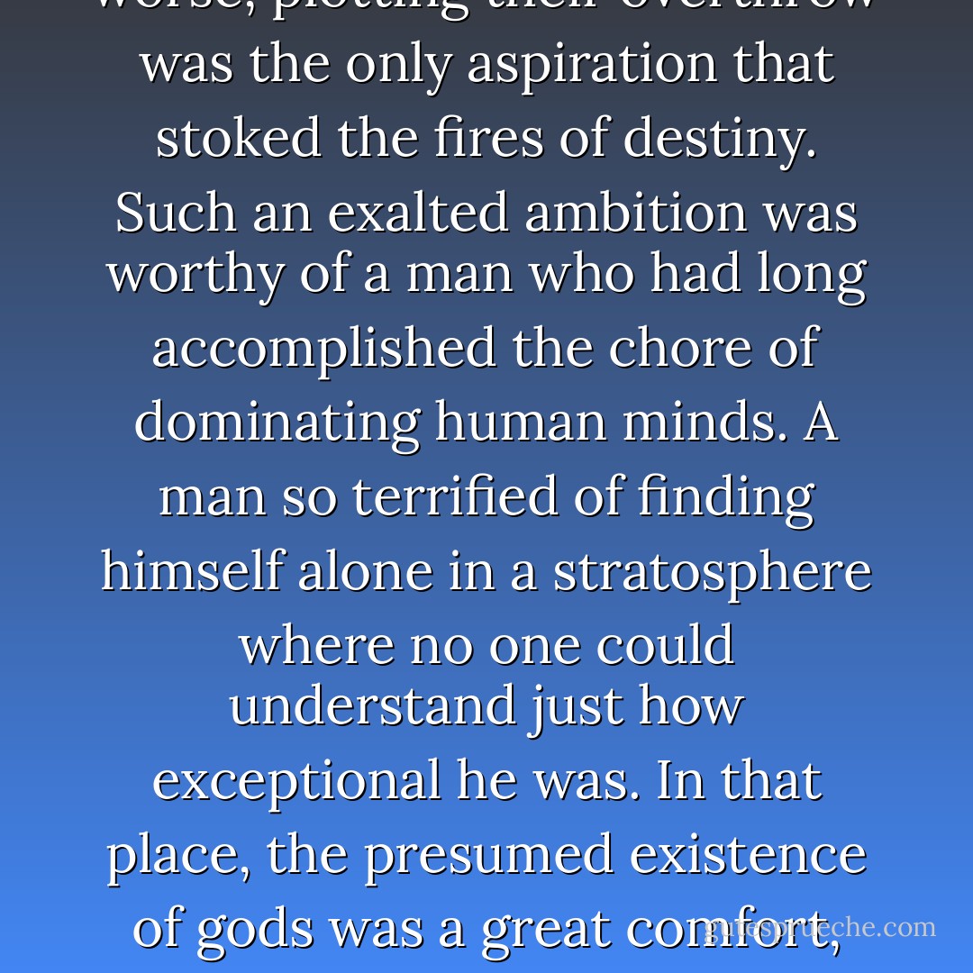He looked up to the gods but never accepted their eternal superiority. For better or worse, plotting their overthrow was the only aspiration that stoked the fires of destiny. Such an exalted ambition was worthy of a man who had long accomplished the chore of dominating human minds. A man so terrified of finding himself alone in a stratosphere where no one could understand just how exceptional he was. In that place, the presumed existence of gods was a great comfort, especially in a profession in which his rivals were mere mortals. - Taona Dumisani Chiveneko