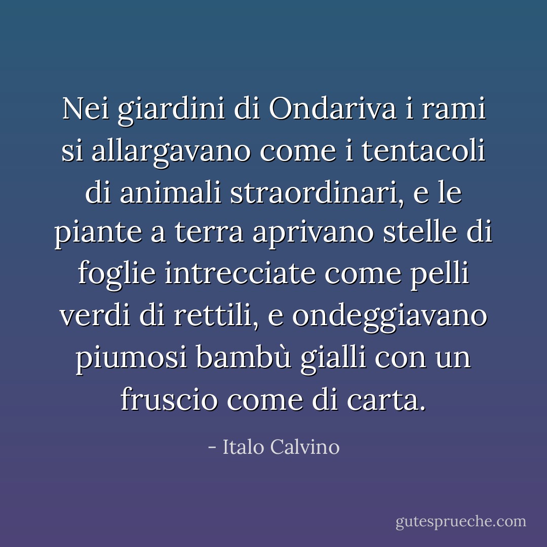 Nei giardini di Ondariva i rami si allargavano come i tentacoli di animali straordinari, e le piante a terra aprivano stelle di foglie intrecciate come pelli verdi di rettili, e ondeggiavano piumosi bambù gialli con un fruscio come di carta. - Italo Calvino