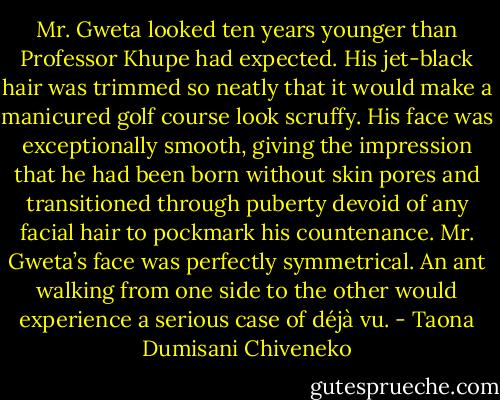 Mr. Gweta looked ten years younger than Professor Khupe had expected. His jet-black hair was trimmed so neatly that it would make a manicured golf course look scruffy. His face was exceptionally smooth, giving the impression that he had been born without skin pores and transitioned through puberty devoid of any facial hair to pockmark his countenance. Mr. Gweta’s face was perfectly symmetrical. An ant walking from one side to the other would experience a serious case of déjà vu. - Taona Dumisani Chiveneko