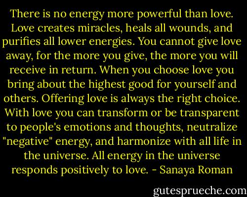 There is no energy more powerful than love. Love creates miracles, heals all wounds, and purifies all lower energies. You cannot give love away, for the more you give, the more you will receive in return. When you choose love you bring about the highest good for yourself and others. Offering love is always the right choice. With love you can transform or be transparent to people's emotions and thoughts, neutralize "negative" energy, and harmonize with all life in the universe. All energy in the universe responds positively to love. - Sanaya Roman