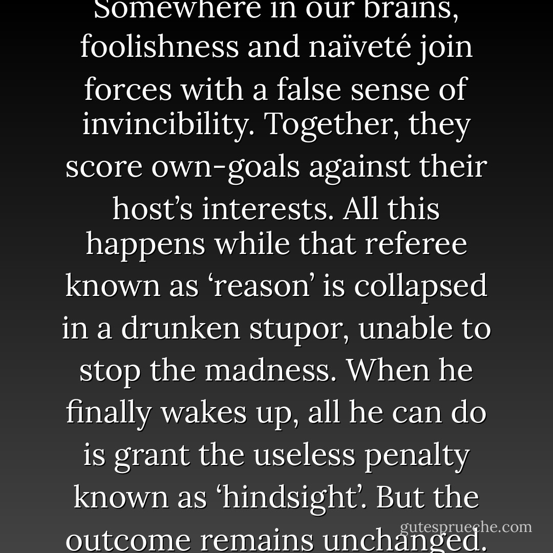 I tell you, Professor, growing up is a full contact sport. Somewhere in our brains, foolishness and naïveté join forces with a false sense of invincibility. Together, they score own-goals against their host’s interests. All this happens while that referee known as ‘reason’ is collapsed in a drunken stupor, unable to stop the madness. When he finally wakes up, all he can do is grant the useless penalty known as ‘hindsight’. But the outcome remains unchanged. The game is lost … - Taona Dumisani Chiveneko
