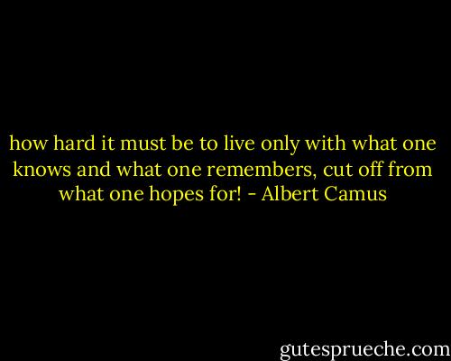 how hard it must be to live only with what one knows and what one remembers, cut off from what one hopes for! - Albert Camus