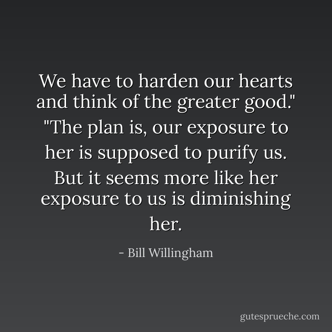 We have to harden our hearts and think of the greater good."<br />"The plan is, our exposure to her is supposed to purify us. But it seems more like her exposure to us is diminishing her. - Bill Willingham