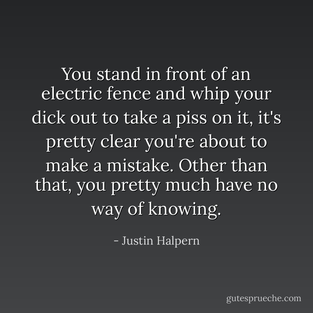 You stand in front of an electric fence and whip your dick out to take a piss on it, it's pretty clear you're about to make a mistake. Other than that, you pretty much have no way of knowing. - Justin Halpern