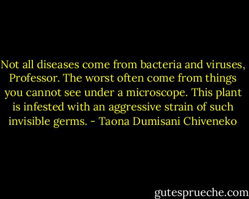 Not all diseases come from bacteria and viruses, Professor. The worst often come from things you cannot see under a microscope. This plant is infested with an aggressive strain of such invisible germs. - Taona Dumisani Chiveneko