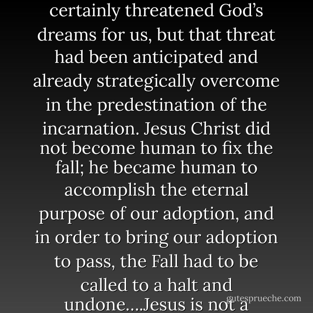 It was not the Fall of Adam, therefore, that set God’s agenda; it was the decision to share the great dance with us through Jesus. Adam’s plunge certainly threatened God’s dreams for us, but that threat had been anticipated and already strategically overcome in the predestination of the incarnation. Jesus Christ did not become human to fix the fall; he became human to accomplish the eternal purpose of our adoption, and in order to bring our adoption to pass, the Fall had to be called to a halt and undone….Jesus is not a footnote to Adam and his Fall; the Fall, and indeed creation itself, is a footnote to the purpose of God in Jesus Christ. - C. Baxter Kruger