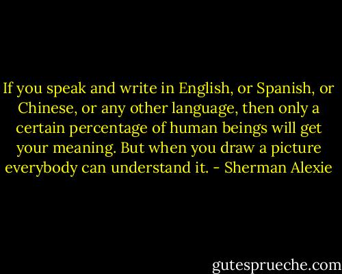 If you speak and write in English, or Spanish, or Chinese, or any other language, then only a certain percentage of human beings will get your meaning.<br />But when you draw a picture everybody can understand it. - Sherman Alexie