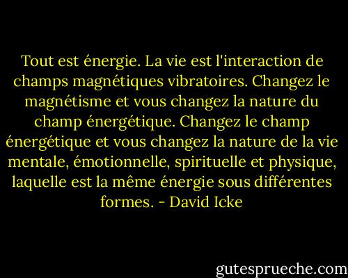Tout est énergie. La vie est l'interaction de champs magnétiques vibratoires. Changez le magnétisme et vous changez la nature du champ énergétique. Changez le champ énergétique et vous changez la nature de la vie mentale, émotionnelle, spirituelle et physique, laquelle est la même énergie sous différentes formes. - David Icke