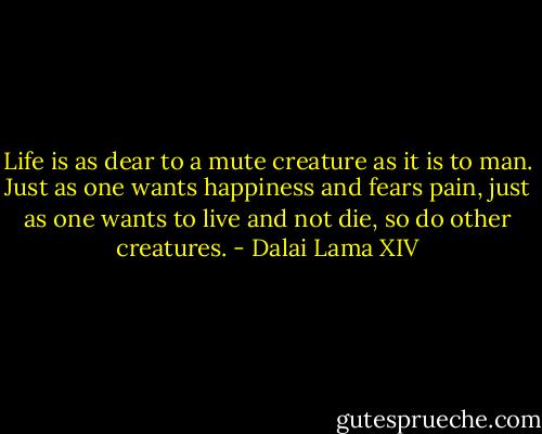 Life is as dear to a mute creature as it is to man. Just as one wants happiness and fears pain, just as one wants to live and not die, so do other creatures. - Dalai Lama XIV