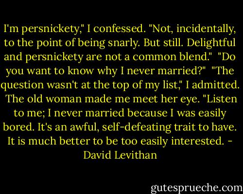 I'm persnickety," I confessed. "Not, incidentally, to the point of being snarly. But still. Delightful and persnickety are not a common blend."<br /> "Do you want to know why I never married?"<br /> "The question wasn't at the top of my list," I admitted.<br /> The old woman made me meet her eye. "Listen to me; I never married because I was easily bored. It's an awful, self-defeating trait to have. It is much better to be too easily interested. - David Levithan