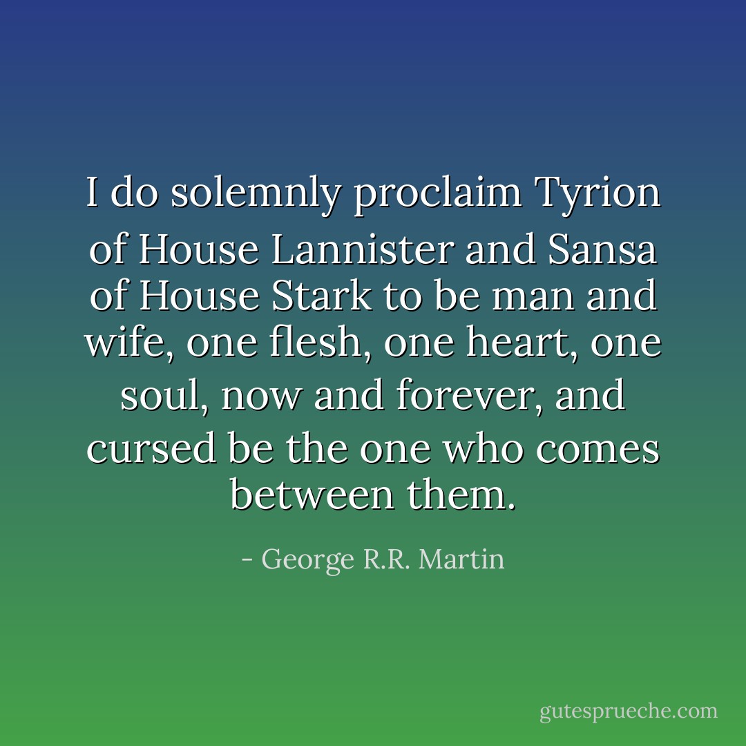 I do solemnly proclaim Tyrion of House Lannister and Sansa of House Stark to be man and wife, one flesh, one heart, one soul, now and forever, and cursed be the one who comes between them. - George R.R. Martin
