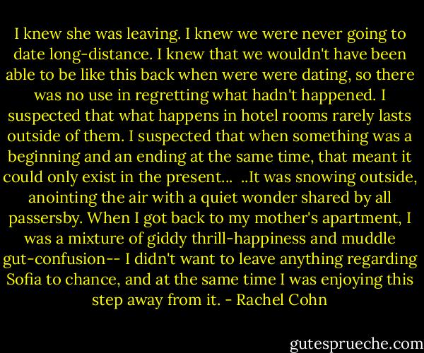 I knew she was leaving. I knew we were never going to date long-distance. I knew that we wouldn't have been able to be like this back when were were dating, so there was no use in regretting what hadn't happened. I suspected that what happens in hotel rooms rarely lasts outside of them. I suspected that when something was a beginning and an ending at the same time, that meant it could only exist in the present...<br /> ..It was snowing outside, anointing the air with a quiet wonder shared by all passersby. When I got back to my mother's apartment, I was a mixture of giddy thrill-happiness and muddle gut-confusion-- I didn't want to leave anything regarding Sofia to chance, and at the same time I was enjoying this step away from it. - Rachel Cohn