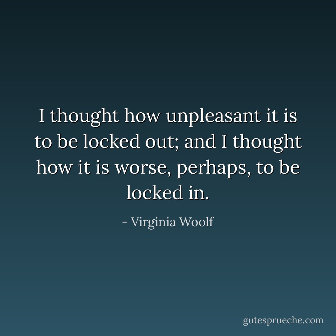 I thought how unpleasant it is to be locked out; and I thought how it is worse, perhaps, to be locked in. - Virginia Woolf