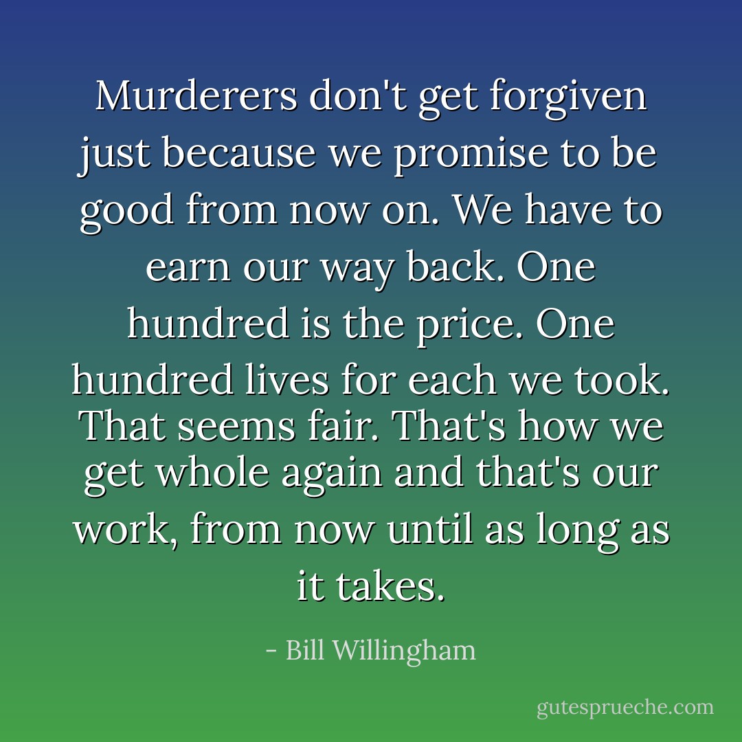 Murderers don't get forgiven just because we promise to be good from now on. We have to earn our way back. One hundred is the price. One hundred lives for each we took. That seems fair. That's how we get whole again and that's our work, from now until as long as it takes. - Bill Willingham