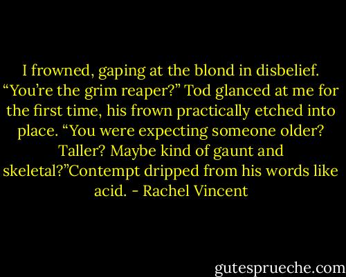 I frowned, gaping at the blond in disbelief. “You’re the grim reaper?”<br />Tod glanced at me for the first time, his frown practically etched into place. “You were<br />expecting someone older? Taller? Maybe kind of gaunt and skeletal?”Contempt dripped from his words like acid. - Rachel Vincent