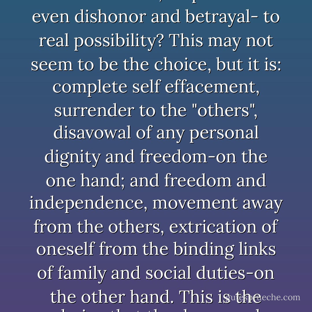 Why would a person prefer the accusations of guilt, unworthiness, ineptitude - even dishonor and betrayal- to real possibility? This may not seem to be the choice, but it is: complete self effacement, surrender to the "others", disavowal of any personal dignity and freedom-on the one hand; and freedom and independence, movement away from the others, extrication of oneself from the binding links of family and social duties-on the other hand. This is the choice that the depressed person actually faces. - Ernest Becker